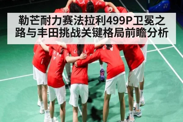 勒芒耐力赛法拉利499P卫冕之路与丰田挑战关键格局前瞻分析