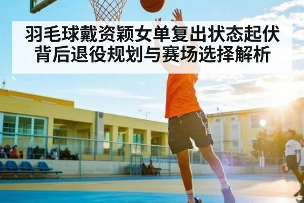羽毛球戴资颖女单复出状态起伏背后退役规划与赛场选择解析