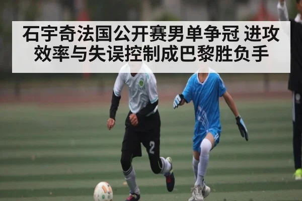 石宇奇法国公开赛男单争冠 进攻效率与失误控制成巴黎胜负手